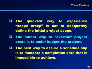 The quickest way to experience “scope creep” is not to adequately define the initial project scope.  The surest way to “overrun” project costs is to under budget the project. The best way to assure a schedule slip is to mandate a completion date that is impossible to achieve.  Three Factors  