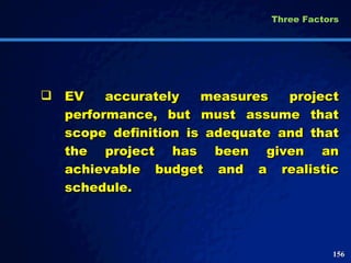 EV accurately measures project performance, but must assume that scope definition is adequate and that the project has been given an achievable budget and a realistic schedule.  Three Factors  