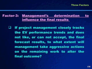 Factor-3: Management’s determination to influence the final results  If project management closely tracks the EV performance trends and does not like, or can not accept, the final forecast results, to what extent will management take aggressive actions on the remaining work to alter the final outcome? Three Factors  