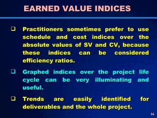EARNED VALUE INDICES  Practitioners sometimes prefer to use schedule and cost indices over the absolute values of SV and CV, because these indices can be considered efficiency ratios.  Graphed indices over the project life cycle can be very illuminating and useful.  Trends are easily identified for deliverables and the whole project.  