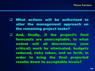 What actions will be authorized to alter the management approach on the remaining project tasks?  And, finally, if the project’s final forecasts are unacceptable, to what extent will all discretionary (non critical) work be eliminated, budgets reduced, risks taken, and so forth, in order to bring the final projected results down to acceptable levels?  Three Factors  