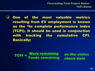Forecasting Final Project Status -  TCPI Metric One of the most valuable metrics resulting from EV employment is known as the “to complete performance index (TCPI). It should be used in conjunction with tracking the cumulative CPI. Basically: TCPI = on the status check date Work remaining Funds remaining 