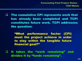 The cumulative CPI represents work that has already been completed and TCPI constitutes future work. TCPI addresses the question:  “ What performance factor (CPI) must the project achieve in order to stay within the tangible future financial goal?” It takes the “work remaining” and divides it by “funds remaining”. Forecasting Final Project Status -  TCPI Metric 