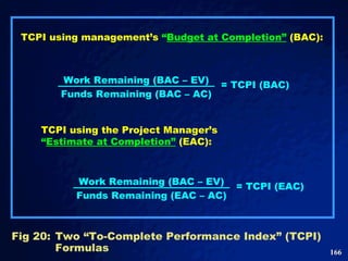 TCPI using management’s  “ Budget at Completion”   (BAC): Fig 20: Two “To-Complete Performance Index” (TCPI) Formulas  TCPI using the Project Manager’s  “ Estimate at Completion”   (EAC): Work Remaining (BAC – EV) Funds Remaining (BAC – AC) = TCPI (BAC) Work Remaining (BAC – EV) Funds Remaining (EAC – AC) = TCPI (EAC) 