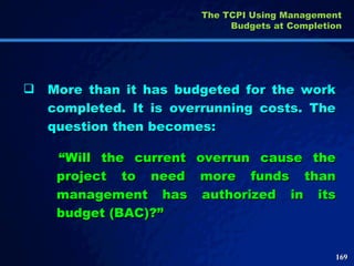 More than it has budgeted for the work completed. It is overrunning costs. The question then becomes: “ Will the current overrun cause the project to need more funds than management has authorized in its budget (BAC)?” The TCPI Using Management Budgets at Completion 
