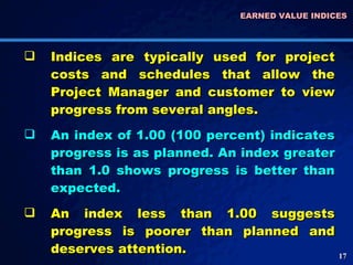 EARNED VALUE INDICES  Indices are typically used for project costs and schedules that allow the Project Manager and customer to view progress from several angles.  An index of 1.00 (100 percent) indicates progress is as planned. An index greater than 1.0 shows progress is better than expected.  An index less than 1.00 suggests progress is poorer than planned and deserves attention.  