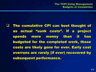 The cumulative CPI can best thought of as actual “sunk costs”. If a project spends more money than it has budgeted for the completed work, those costs are likely gone for ever. Early cost overruns are rarely (if ever) recovered by subsequent performance. The TCPI Using Management Budgets at Completion 
