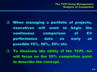 When managing a portfolio of projects, executives will want to begin the continuous comparison of EV performance data as early as possible-10%, 20%, 30% etc.  To illustrate the utility of the TCPI, we will focus on the 50% completion point to describe the concept.  The TCPI Using Management Budgets at Completion 