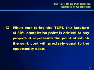 When monitoring the TCPI, the juncture of 50% completion point is critical to any project. It represents the point at which the sunk cost will precisely equal to the opportunity costs. The TCPI Using Management Budgets at Completion 