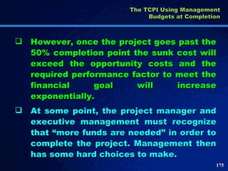However, once the project goes past the 50% completion point the sunk cost will exceed the opportunity costs and the required performance factor to meet the financial goal will increase exponentially.  At some point, the project manager and executive management must recognize that “more funds are needed” in order to complete the project. Management then has some hard choices to make.  The TCPI Using Management Budgets at Completion 