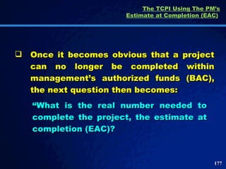 The TCPI Using The PM’s Estimate at Completion (EAC)   Once it becomes obvious that a project can no longer be completed within management’s authorized funds (BAC), the next question then becomes: “ What is the real number needed to complete the project, the estimate at completion (EAC)?  