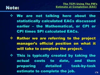 The TCPI Using The PM’s Estimate at Completion (EAC)   We are not talking here about the statistically calculated EACs discussed earlier – the Mathematical, or CPI or CPI times SPI calculated EACs.  Rather we are referring to the project manager’s official position on what it will take to complete the project.  This is typically created by taking the actual costs to date, and then preparing detailed task-by-task estimate to complete the job.  