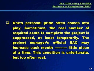 The TCPI Using The PM’s Estimate at Completion (EAC)   One’s personal pride often comes into play. Sometimes, the real number of required costs to complete the project is suppressed, at least temporarily. The project manager’s official EAC may increase each month ----------- little piece at a time. This condition is unfortunate, but too often real.  