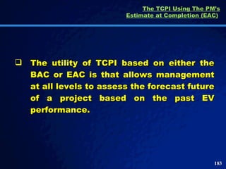 The TCPI Using The PM’s Estimate at Completion (EAC)   The utility of TCPI based on either the BAC or EAC is that allows management at all levels to assess the forecast future of a project based on the past EV performance.  