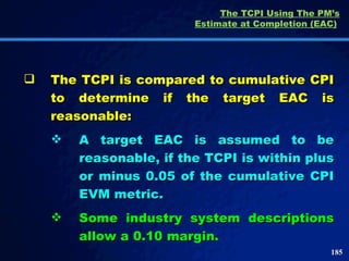 The TCPI Using The PM’s Estimate at Completion (EAC)   The TCPI is compared to cumulative CPI to determine if the target EAC is reasonable: A target EAC is assumed to be reasonable, if the TCPI is within plus or minus 0.05 of the cumulative CPI EVM metric.  Some industry system descriptions allow a 0.10 margin.  