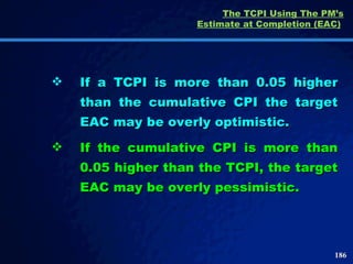The TCPI Using The PM’s Estimate at Completion (EAC)   If a TCPI is more than 0.05 higher than the cumulative CPI the target EAC may be overly optimistic.  If the cumulative CPI is more than 0.05 higher than the TCPI, the target EAC may be overly pessimistic.  