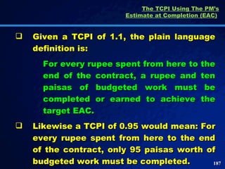 The TCPI Using The PM’s Estimate at Completion (EAC)   Given a TCPI of 1.1, the plain language definition is: For every rupee spent from here to the end of the contract, a rupee and ten paisas of budgeted work must be completed or earned to achieve the target EAC.  Likewise a TCPI of 0.95 would mean: For every rupee spent from here to the end of the contract, only 95 paisas worth of budgeted work must be completed.  