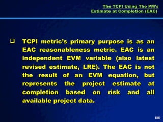 The TCPI Using The PM’s Estimate at Completion (EAC)   TCPI metric’s primary purpose is as an EAC reasonableness metric. EAC is an independent EVM variable (also latest revised estimate, LRE). The EAC is not the result of an EVM equation, but represents the project estimate at completion based on risk and all available project data.  