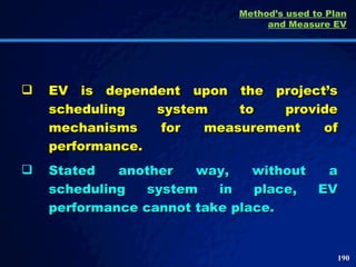 Method’s used to Plan and Measure EV EV is dependent upon the project’s scheduling system to provide mechanisms for measurement of performance.  Stated another way, without a scheduling system in place, EV performance cannot take place.  