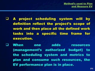 Method’s used to Plan and Measure EV A project scheduling system will by definition reflect the project’s scope of work and then place all the defined work tasks into a specific time frame for execution.  When one adds resources (management’s authorized budget) to the scheduling system and metrics to plan and consume such resources, the EV performance plan is in place.  