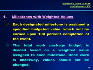 1. Milestones with Weighted Values  Each designated milestone is assigned a specified budgeted value, which will be earned upon 100 percent completion of the event.  The total work package budget is divided based on a weighted value assigned to each milestone. Once work is underway, values should not be changed.  Method’s used to Plan and Measure EV 