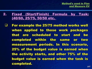 2. Fixed (Start/Finish) Formula by Task: (40/60, 25/75, 50/50 etc.  For example the 25/75 method works well when applied to those work packages that are scheduled to start and be completed within the same or two measurement periods. In this scenario, 25% of the budget value is earned when the activity starts, and other 75% of the budget value is earned when the task is completed.  Method’s used to Plan and Measure EV 