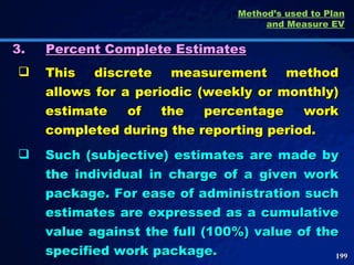 3. Percent Complete Estimates This discrete measurement method allows for a periodic (weekly or monthly) estimate of the percentage work completed during the reporting period.  Such (subjective) estimates are made by the individual in charge of a given work package. For ease of administration such estimates are expressed as a cumulative value against the full (100%) value of the specified work package. Method’s used to Plan and Measure EV 