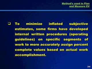 To minimize inflated subjective estimates, some firms have developed internal written procedures (operating guidelines) on specific segments of work to more accurately assign percent complete values based on actual work accomplishment.  Method’s used to Plan and Measure EV 