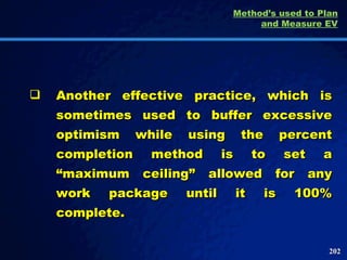 Another effective practice, which is sometimes used to buffer excessive optimism while using the percent completion method is to set a “maximum ceiling” allowed for any work package until it is 100% complete.  Method’s used to Plan and Measure EV 