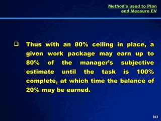 Thus with an 80% ceiling in place, a given work package may earn up to 80% of the manager’s subjective estimate until the task is 100% complete, at which time the balance of 20% may be earned.  Method’s used to Plan and Measure EV 