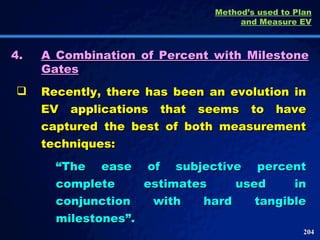 4. A Combination of Percent with Milestone Gates Recently, there has been an evolution in EV applications that seems to have captured the best of both measurement techniques: “ The ease of subjective percent complete estimates used in conjunction with hard tangible milestones”.  Method’s used to Plan and Measure EV 
