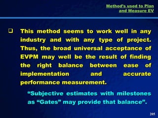 This method seems to work well in any industry and with any type of project. Thus, the broad universal acceptance of EVPM may well be the result of finding the right balance between ease of implementation and accurate performance measurement.  “ Subjective estimates with milestones as “Gates” may provide that balance”.  Method’s used to Plan and Measure EV 