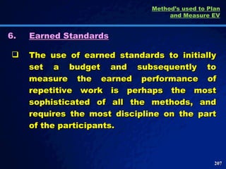 6. Earned Standards The use of earned standards to initially set a budget and subsequently to measure the earned performance of repetitive work is perhaps the most sophisticated of all the methods, and requires the most discipline on the part of the participants.  Method’s used to Plan and Measure EV 