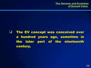 The EV concept was conceived over a hundred years ago, sometime in the later part of the nineteenth century.  The Genesis and Evolution of Earned Value  