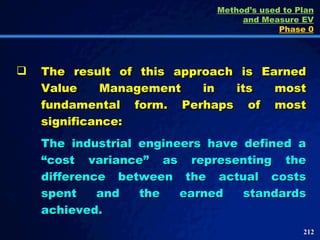 The result of this approach is Earned Value Management in its most fundamental form. Perhaps of most significance: The industrial engineers have defined a “cost variance” as representing the difference between the actual costs spent and the earned standards achieved.  Method’s used to Plan and Measure EV Phase 0 
