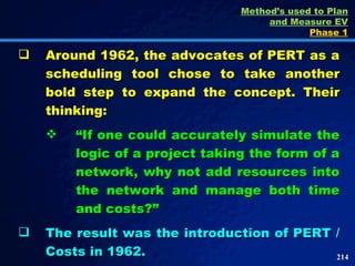 Around 1962, the advocates of PERT as a scheduling tool chose to take another bold step to expand the concept. Their thinking: “ If one could accurately simulate the logic of a project taking the form of a network, why not add resources into the network and manage both time and costs?” The result was the introduction of PERT / Costs in 1962.  Method’s used to Plan and Measure EV Phase 1 