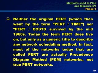 Neither the original PERT (which then went by the term “PERT / TIME”) nor “PERT / COSTS survived by the mid 1960s. Today the term PERT does live on, but only as a generic title to describe any network scheduling method. In fact, most of the networks today that are called PERT are actually Precedence Diagram Method (PDM) networks, not true PERT networks.  Method’s used to Plan and Measure EV Phase 1 
