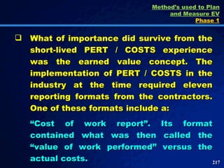 What of importance did survive from the short-lived PERT / COSTS experience was the earned value concept. The implementation of PERT / COSTS in the industry at the time required eleven reporting formats from the contractors. One of these formats include a: “ Cost of work report”. Its format contained what was then called the “value of work performed” versus the actual costs.  Method’s used to Plan and Measure EV Phase 1 