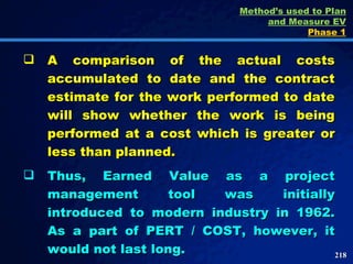 A comparison of the actual costs accumulated to date and the contract estimate for the work performed to date will show whether the work is being performed at a cost which is greater or less than planned.  Thus, Earned Value as a project management tool was initially introduced to modern industry in 1962. As a part of PERT / COST, however, it would not last long.  Method’s used to Plan and Measure EV Phase 1 