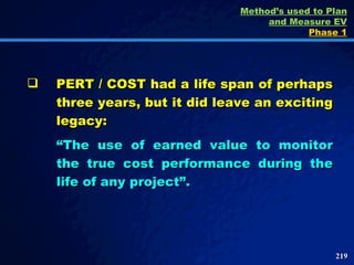 PERT / COST had a life span of perhaps three years, but it did leave an exciting legacy: “ The use of earned value to monitor the true cost performance during the life of any project”. Method’s used to Plan and Measure EV Phase 1 