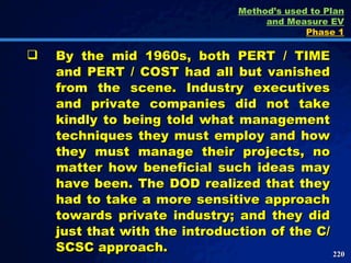 By the mid 1960s, both PERT / TIME and PERT / COST had all but vanished from the scene. Industry executives and private companies did not take kindly to being told what management techniques they must employ and how they must manage their projects, no matter how beneficial such ideas may have been. The DOD realized that they had to take a more sensitive approach towards private industry; and they did just that with the introduction of the C/SCSC approach.  Method’s used to Plan and Measure EV Phase 1 