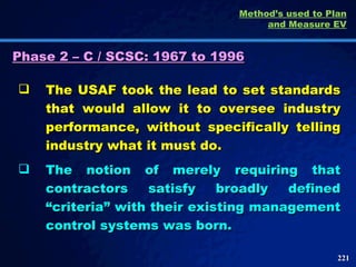 Phase 2 – C / SCSC: 1967 to 1996 The USAF took the lead to set standards that would allow it to oversee industry performance, without specifically telling industry what it must do.  The notion of merely requiring that contractors satisfy broadly defined “criteria” with their existing management control systems was born.  Method’s used to Plan and Measure EV 