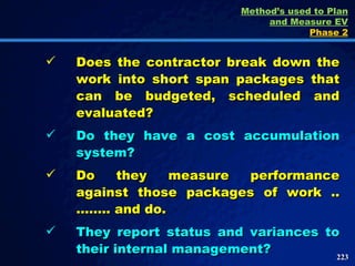 Does the contractor break down the work into short span packages that can be budgeted, scheduled and evaluated? Do they have a cost accumulation system? Do they measure performance against those packages of work ..…….. and do. They report status and variances to their internal management? Method’s used to Plan and Measure EV Phase 2 