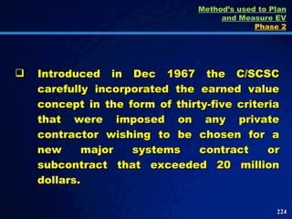Introduced in Dec 1967 the C/SCSC carefully incorporated the earned value concept in the form of thirty-five criteria that were imposed on any private contractor wishing to be chosen for a new major systems contract or subcontract that exceeded 20 million dollars.  Method’s used to Plan and Measure EV Phase 2 