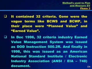 It contained 32 criteria. Gone were the vague terms like BCWS and BCWP, in their place were “Planned Value” and “Earned Value”.  In Dec 1996, 32 criteria industry Earned Value Management System was issued as DOD Instruction 500.2R. And finally in 1998, this was issued as an American National Standard Institute / Electronic Industry Association (ANSI / EIA – 748) document. Method’s used to Plan and Measure EV Phase 3 
