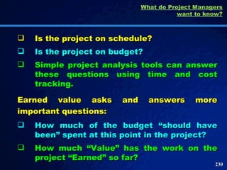 Is the project on schedule? Is the project on budget? Simple project analysis tools can answer these questions using time and cost tracking.  What do Project Managers want to know? Earned value asks and answers more important questions: How much of the budget “should have been” spent at this point in the project? How much “Value” has the work on the project “Earned” so far? 