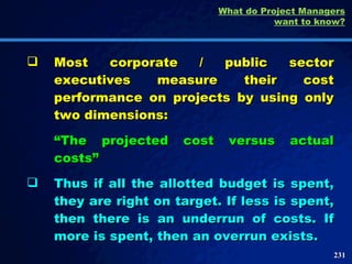 Most corporate / public sector executives measure their cost performance on projects by using only two dimensions: “ The projected cost versus actual costs” Thus if all the allotted budget is spent, they are right on target. If less is spent, then there is an underrun of costs. If more is spent, then an overrun exists.  What do Project Managers want to know? 