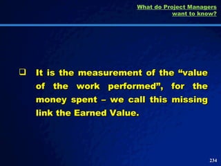 It is the measurement of the “value of the work performed”, for the money spent – we call this missing link the Earned Value.  What do Project Managers want to know? 