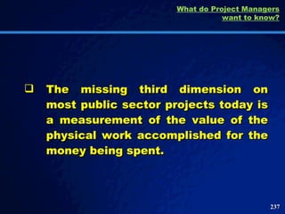 The missing third dimension on most public sector projects today is a measurement of the value of the physical work accomplished for the money being spent.  What do Project Managers want to know? 