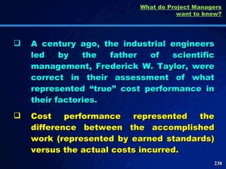 A century ago, the industrial engineers led by the father of scientific management, Frederick W. Taylor, were correct in their assessment of what represented “true” cost performance in their factories.  Cost performance represented the difference between the accomplished work (represented by earned standards) versus the actual costs incurred.  What do Project Managers want to know? 